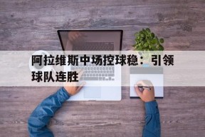 必一登录入口-阿拉维斯中场控球稳：引领球队连胜的简单介绍